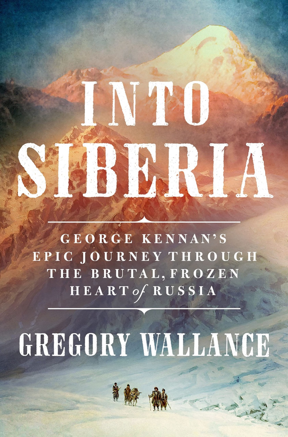 Into Siberia: George Kennen's Epic Journey Through the Brutal, Frozen Heart of Russia by Gregory Wallance